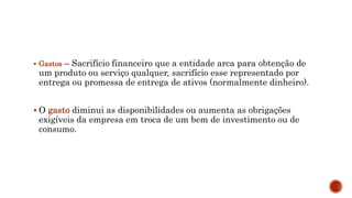  Gastos – Sacrifício financeiro que a entidade arca para obtenção de
um produto ou serviço qualquer, sacrifício esse representado por
entrega ou promessa de entrega de ativos (normalmente dinheiro).
 O gasto diminui as disponibilidades ou aumenta as obrigações
exigíveis da empresa em troca de um bem de investimento ou de
consumo.
 