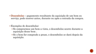  Desembolso – pagamento resultante da aquisição de um bem ou
serviço, pode ocorrer antes, durante ou após a entrada da compra.
 Exemplos de desembolso:
 Se comprarmos um bem a vista, o desembolso ocorre durante a
aquisição desse bem .
 Se o bem for comprado a prazo, o desembolso se dará depois da
aquisição.
 