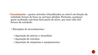  Investimento – gastos ativados (classificados no ativo) em função da
utilidade futura de bens ou serviços obtidos. Portanto, qualquer
gasto realizado cujo bem fará parte do ativo, que terá vida útil
futura da entidade.
 Exemplos de investimentos:
 Aquisição de móveis e utensílios;
 Aquisição de veículos;
 Aquisição de máquinas e equipamentos.
 