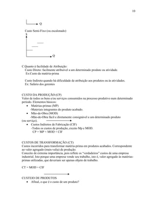 10

Q
Custo Semi-Fixo (ou escalonado)
$
____
____
____
Q
C.Quanto à facilidade de Atribuição:
Custo Direto: facilmente atribuível a um determinado produto ou atividade.
Ex:Custo da matéria-prima
Custo Indireto:quando há dificuldade de atribuição aos produtos ou às atividades.
Ex: Salário dos gerentes
CUSTO DA PRODUÇÃO (CP)
Valor de todos os bens e/ou serviços consumidos na processo produtivo num determinado
período. Elementos básicos:
• Matérias-primas (MP)
-Materiais integrantes do produto acabado.
• Mão-de-Obra (MOD)
-Mão-de-Obra fácil e diretamente consignável a um determinado produto
(ou serviço).
• Custos Indiretos de Fabricação (CIF)
-Todos os custos de produção, exceto Mp e MOD.
CP = MP + MOD + CIF
CUSTOS DE TRANSFORMAÇÃO (CT)
Custos incorridos para transformar matéria-prima em produtos acabados. Correspondente
ao valor agregado (mais-valia) de produção.
Conceito de extrema importância, pois reflete os “verdadeiros” custos de uma empresa
industrial. Isto porque uma empresa vende seu trabalho, isto é, valor agregado às matériasprimas utilizadas, que deveriam ser apenas objeto de trabalho.
CT = MOD + CIF
CUSTEIO DE PRODUTOS
• Afinal, o que é o custo de um produto?

 
