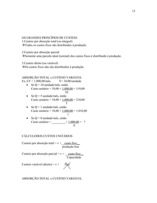 13

OS GRANDES PRINCÍPIOS DE CUSTEIO
1.Custeio por absorção total (ou integral)
Todos os custos fixos são distribuídos à produção.
2.Custeio por absorção parcial
Somente uma parcela ideal (normal) dos custos fixos é distribuído à produção.
3.Custeio direto (ou variável)
Os custos fixos não são distribuídos à produção.
ABSORÇÃO TOTAL x CUSTEIO VARIÁVEL
Ex.:CF = 1.000,00/mês
V= 10,00/unidade
• Se Q = 10 unidade/mês, então
Custo unitário = 10,00 = 1.000,00 = 110,00
10
• Se Q = 5 unidade/mês, então
Custo unitário = 10,00 + 1.000,00 = 210,00
5
• Se Q = 1 unidade/mês ,então
Custo unitário = 10,00 + 1.000,00 = 1.010,00
1
• Se Q = 0 unidade/mês, então
Custo unitário = _________+ 1.000,00 = ?
0
CÁLCULODOS CUSTOS UNITÁRIOS
Custeio por absorção total = v +__custo fixo__
produção boa
Custeio por absorção parcial = v + __custo fixo__
Capacidade
Custeio variável (direto) = v +

fixo

ABSORÇÃO TOTAL x CUSTEIO VARIÁVEL

 