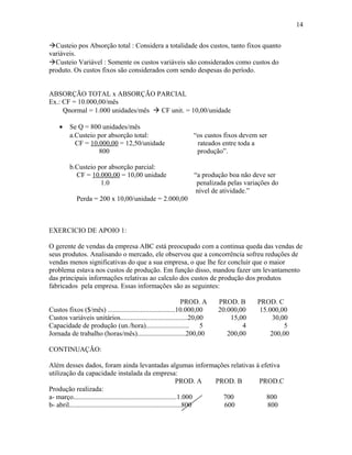 14
Custeio pos Absorção total : Considera a totalidade dos custos, tanto fixos quanto
variáveis.
Custeio Variável : Somente os custos variáveis são considerados como custos do
produto. Os custos fixos são considerados com sendo despesas do período.
ABSORÇÃO TOTAL x ABSORÇÃO PARCIAL
Ex.: CF = 10.000,00/mês
Qnormal = 1.000 unidades/mês  CF unit. = 10,00/unidade
•

Se Q = 800 unidades/mês
a.Custeio por absorção total:
CF = 10.000,00 = 12,50/unidade
800
b.Custeio por absorção parcial:
CF = 10.000,00 = 10,00 unidade
1.0

“os custos fixos devem ser
rateados entre toda a
produção”.
“a produção boa não deve ser
penalizada pelas variações do
nível de atividade.”

Perda = 200 x 10,00/unidade = 2.000,00

EXERCICIO DE APOIO 1:
O gerente de vendas da empresa ABC está preocupado com a continua queda das vendas de
seus produtos. Analisando o mercado, ele observou que a concorrência sofreu reduções de
vendas menos significativas do que a sua empresa, o que lhe fez concluir que o maior
problema estava nos custos de produção. Em função disso, mandou fazer um levantamento
das principais informações relativas ao calculo dos custos de produção dos produtos
fabricados pela empresa. Essas informações são as seguintes:
PROD. A
Custos fixos ($/mês) .......................................10.000,00
Custos variáveis unitários.......................................20,00
Capacidade de produção (un./hora).........................
5
Jornada de trabalho (horas/mês)............................200,00

PROD. B
20.000,00
15,00
4
200,00

PROD. C
15.000,00
30,00
5
200,00

CONTINUAÇÃO:
Além desses dados, foram ainda levantadas algumas informações relativas á efetiva
utilização da capacidade instalada da empresa:
PROD. A
PROD. B
PROD.C
Produção realizada:
a- março............................................................1.000
700
800
b- abril.................................................................800
600
800

 