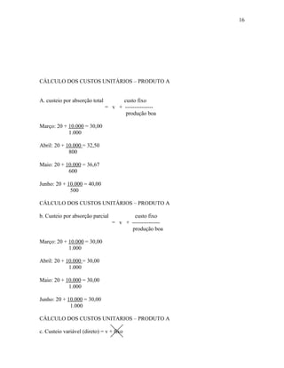 16

CÁLCULO DOS CUSTOS UNITÁRIOS – PRODUTO A
A. custeio por absorção total

custo fixo
= v + --------------produção boa

Março: 20 + 10.000 = 30,00
1.000
Abril: 20 + 10.000 = 32,50
800
Maio: 20 + 10.000 = 36,67
600
Junho: 20 + 10.000 = 40,00
500
CÁLCULO DOS CUSTOS UNITÁRIOS – PRODUTO A
b. Custeio por absorção parcial

custo fixo
= v + --------------produção boa

Março: 20 + 10.000 = 30,00
1.000
Abril: 20 + 10.000 = 30,00
1.000
Maio: 20 + 10.000 = 30,00
1.000
Junho: 20 + 10.000 = 30,00
1.000
CÁLCULO DOS CUSTOS UNITARIOS – PRODUTO A
c. Custeio variável (direto) = v + fixo

 