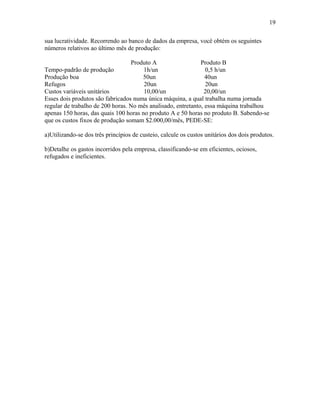 19
sua lucratividade. Recorrendo ao banco de dados da empresa, você obtém os seguintes
números relativos ao último mês de produção:
Produto A
Produto B
Tempo-padrão de produção
1h/un
0,5 h/un
Produção boa
50un
40un
Refugos
20un
20un
Custos variáveis unitários
10,00/un
20,00/un
Esses dois produtos são fabricados numa única máquina, a qual trabalha numa jornada
regular de trabalho de 200 horas. No mês analisado, entretanto, essa máquina trabalhou
apenas 150 horas, das quais 100 horas no produto A e 50 horas no produto B. Sabendo-se
que os custos fixos de produção somam $2.000,00/mês, PEDE-SE:
a)Utilizando-se dos três princípios de custeio, calcule os custos unitários dos dois produtos.
b)Detalhe os gastos incorridos pela empresa, classificando-se em eficientes, ociosos,
refugados e ineficientes.

 