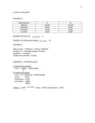 2
(visão de curto prazo)
EXEMPLO:
DESCRIÇÃO
PREÇO
GASTOS
CUSTOS
LUCRO

A
100,00
80,00
70,00
20,00

MAIOR EFICIENCIA

A

MAIOR VALOR (produtividade)

B

EXEMPLO:
Mão de obra= 10,00/hora – 8 h/dia= 80,00/dia
Produto X = 1 h/unidade (padrão eficiente)
Produção = 5 unidades
Tempo total utilizado = 6 horas
EXEMPLO – CONTINUAÇÃO
a.Análise Convencional
“custo” = 80,00 = 16,00/unidade
5
b. Análise Necessária
custo = 1h x 10,00/hora = 10,00/unidade
custos =
50,00
ineficiência = 10,00
ociosidade = 20,00
80,00
c.Preço = 14,00

Lucro = 4,00 ( e não prejuízo = 2,00)

B
100,00
60,00
30,00
40,00

 