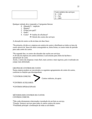 22
Custo unitário dos serviços:
X = 1108
Y = 762
Z = 1085
Qualquer método deve responder a 5 perguntas básicas:
0. (Quando?) – implícita
1. Quanto?
2. O Quê (em quê)?
3. Onde?
4. Como?  Análise de eficiência?
 Cálculo dos custos dos serviços
A alocação de custos se dá em duas em duas fases:
*Na primeira, divide-se a empresa em centros de custos e distribuem-se todos os itens de
custos através de bases de rateio conseguindo-se, desta forma, os custos totais do período
para cada centro de custos.
*Na segunda fase, os custos são alocados das seções aos serviços.
A divisão da empresa em centros distintos é conveniente para efeito de facilitar a
apropriação do custo.
Assim, o rateio das despesas é mais fácil, mais correto e mais rigoroso, pois é realizado em
campo mais delimitado.
GRUPOS DE CENTROS DE CUSTO
Numa empresa podem ser encontrados os seguintes agrupamentos de centro de custos,
conforme as funções que desempenham:
* CENTROS COMUNS
Centros indiretos, de apoio
*CENTROS AUXILIARES
*CENTROS OPERACIONAIS

MÉTODOS DOS CENTROS DE CUSTOS
CENTROS COMUNS
*Não estão diretamente relacionados à produção de um bem ou serviço.
*Função: fornecer serviços para todos os outros centros de custos.
*Finalidade principal: coordenação de todas as atividades.

 