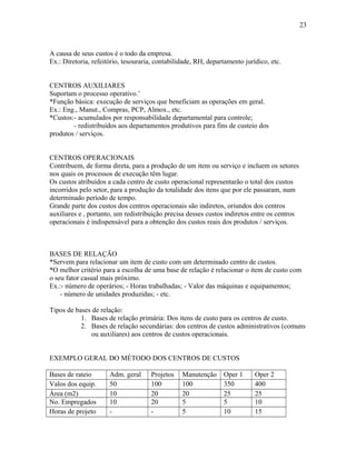 23

A causa de seus custos é o todo da empresa.
Ex.: Diretoria, refeitório, tesouraria, contabilidade, RH, departamento jurídico, etc.
CENTROS AUXILIARES
Suportam o processo operativo.’
*Função básica: execução de serviços que beneficiam as operações em geral.
Ex.: Eng., Manut., Compras, PCP, Almox., etc.
*Custos:- acumulados por responsabilidade departamental para controle;
- redistribuídos aos departamentos produtivos para fins de custeio dos
produtos / serviços.
CENTROS OPERACIONAIS
Contribuem, de forma direta, para a produção de um item ou serviço e incluem os setores
nos quais os processos de execução têm lugar.
Os custos atribuídos a cada centro de custo operacional representarão o total dos custos
incorridos pelo setor, para a produção da totalidade dos itens que por ele passaram, num
determinado período de tempo.
Grande parte dos custos dos centros operacionais são indiretos, oriundos dos centros
auxiliares e , portanto, um redistribuição precisa desses custos indiretos entre os centros
operacionais é indispensável para a obtenção dos custos reais dos produtos / serviços.

BASES DE RELAÇÃO
*Servem para relacionar um item de custo com um determinado centro de custos.
*O melhor critério para a escolha de uma base de relação é relacionar o item de custo com
o seu fator casual mais próximo.
Ex.:- número de operários; - Horas trabalhadas; - Valor das máquinas e equipamentos;
- número de unidades produzidas; - etc.
Tipos de bases de relação:
1. Bases de relação primária: Dos itens de custo para os centros de custo.
2. Bases de relação secundárias: dos centros de custos administrativos (comuns
ou auxiliares) aos centros de custos operacionais.
EXEMPLO GERAL DO MÉTODO DOS CENTROS DE CUSTOS
Bases de rateio
Valos dos equip.
Área (m2)
No. Empregados
Horas de projeto

Adm. geral
50
10
10
-

Projetos
100
20
20
-

Manutenção
100
20
5
5

Oper 1
350
25
5
10

Oper 2
400
25
10
15

 