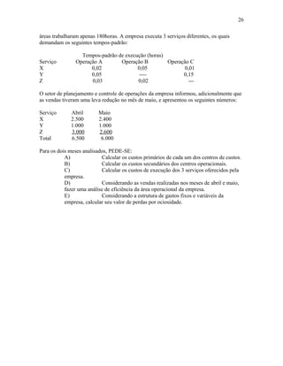 26
áreas trabalharam apenas 180horas. A empresa executa 3 serviços diferentes, os quais
demandam os seguintes tempos-padrão:
Serviço
X
Y
Z

Tempos-padrão de execução (horas)
Operação A
Operação B
Operação C
0,02
0,05
0,01
0,05
---0,15
0,03
0,02
---

O setor de planejamento e controle de operações da empresa informou, adicionalmente que
as vendas tiveram uma leva redução no mês de maio, e apresentou os seguintes números:
Serviço
X
Y
Z
Total

Abril
2.500
1.000
3.000
6.500

Maio
2.400
1.000
2.600
6.000

Para os dois meses analisados, PEDE-SE:
A)
Calcular os custos primários de cada um dos centros de custos.
B)
Calcular os custos secundários dos centros operacionais.
C)
Calcular os custos de execução dos 3 serviços oferecidos pela
empresa.
D)
Considerando as vendas realizadas nos meses de abril e maio,
fazer uma análise de eficiência da área operacional da empresa.
E)
Considerando a estrutura de gastos fixos e variáveis da
empresa, calcular seu valor de perdas por ociosidade.

 