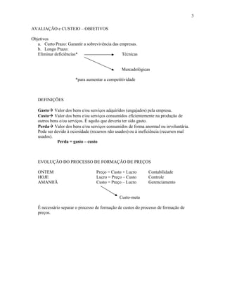 3
AVALIAÇÃO e CUSTEIO – OBJETIVOS
Objetivos
a. Curto Prazo: Garantir a sobrevivência das empresas.
b. Longo Prazo:
Eliminar deficiências*
Técnicas
Mercadológicas
*para aumentar a competitividade

DEFINIÇÕES
Gasto Valor dos bens e/ou serviços adquiridos (engajados) pela empresa.
Custo Valor dos bens e/ou serviços consumidos eficientemente na produção de
outros bens e/ou serviços. É aquilo que deveria ter sido gasto.
Perda Valor dos bens e/ou serviços consumidos de forma anormal ou involuntária.
Pode ser devido à ociosidade (recursos não usados) ou à ineficiência (recursos mal
usados).
Perda = gasto – custo

EVOLUÇÃO DO PROCESSO DE FORMAÇÃO DE PREÇOS
ONTEM
HOJE
AMANHÃ

Preço = Custo + Lucro
Lucro = Preço – Custo
Custo = Preço – Lucro

Contabilidade
Controle
Gerenciamento

Custo-meta
É necessário separar o processo de formação de custos do processo de formação de
preços.

 