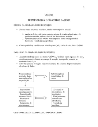 6

CUSTOS
TERMINOLOGIA E CONCEITOS BÁSICOS
ORIGEM DA CONTABILIDADE DE CUSTOS
•

Nasceu com a revolução industrial, e tinha como objetivos iniciais:
1. avaliação de inventários de matérias primas, de produtos fabricados e de
produtos vendidos, tudo ao final de um determinado período.
2. verificar os resultados obtidos pelas empresas como conseqüência da
fabricação e venda de seus produtos.

•

Custos produtivos considerados: matéria prima (MP) e mão de obra direta (MOD).

EVOLUÇÃO DA CONTABILIDADE DE CUSTOS:
•
•

A contabilidade de custos não é uma “CIÊNCIA” estática, e com o passar dos anos,
ampliou consideravelmente seu campo de atuação, abrangendo, também, as
empresas de serviços.
Fator básico nesta evolução: o desenvolvimento dos sistemas de processamento
eletrônico de dados.

Necessidade de
evolução dadas
as complicações
da produção

Crescimento
das organizações
Intensificação
da concorrência;
Escassez de
recursos;
Surgimento de
novos custos;

Reformulação da
contabilidade de
custos

Avaliação de
inventários e de
resultados;
Planejamento e
controle das
atividades;
Tomada de
decisões.

OBJETIVOS ATUAIS DA CONTABILIDADE DE CUSTOS:

 