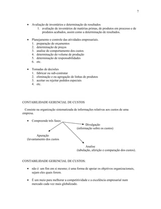 7

•

Avaliação de inventários e determinação de resultados
1. avaliação de inventários de matérias primas, de produtos em processo e de
produtos acabados, assim como a determinação de resultados.

•

Planejamento e controle das atividades empresariais.
1. preparação de orçamentos
2. determinação de preços
3. analise de comportamento dos custos
4. determinação do volume de produção
5. determinação de responsabilidades
6. etc.

•

Tomadas de decisões
1. fabricar ou sub-contratar
2. eliminação e ou agregação de linhas de produtos
3. aceitar ou rejeitar pedidos especiais
4. etc.

CONTABILIDADE GERENCIAL DE CUSTOS
Consiste na organização sistematizada de informações relativas aos custos de uma
empresa.
•

Compreende três fases:
Divulgação
(informação sobre os custos)

Apuração
(levantamento dos custos
Analise
(tabulação, aferição e comparação dos custos).
CONTABILIDADE GERENCIAL DE CUSTOS:
•

não é um fim em si mesmo; é uma forma de apoiar os objetivos organizacionais,
sejam eles quais forem.

•

É um meio para melhorar a competitividade e a excelência empresarial num
mercado cada vez mais globalizado.

 