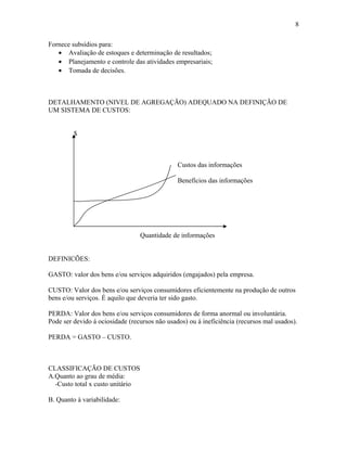 8
Fornece subsídios para:
• Avaliação de estoques e determinação de resultados;
• Planejamento e controle das atividades empresariais;
• Tomada de decisões.

DETALHAMENTO (NIVEL DE AGREGAÇÃO) ADEQUADO NA DEFINIÇÃO DE
UM SISTEMA DE CUSTOS:
$

Custos das informações
Benefícios das informações

Quantidade de informações
DEFINICÕES:
GASTO: valor dos bens e/ou serviços adquiridos (engajados) pela empresa.
CUSTO: Valor dos bens e/ou serviços consumidores eficientemente na produção de outros
bens e/ou serviços. É aquilo que deveria ter sido gasto.
PERDA: Valor dos bens e/ou serviços consumidores de forma anormal ou involuntária.
Pode ser devido á ociosidade (recursos não usados) ou á ineficiência (recursos mal usados).
PERDA = GASTO – CUSTO.

CLASSIFICAÇÃO DE CUSTOS
A.Quanto ao grau de média:
-Custo total x custo unitário
B. Quanto à variabilidade:

 