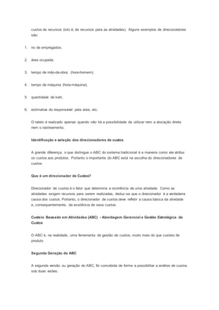 custos de recursos (isto é, de recursos para as atividades). Alguns exemplos de direcionadores
são:
1. no de empregados;
2. área ocupada;
3. tempo de mão-de-obra; (hora-homem);
4. tempo de máquina (hora-máquina);
5. quantidade de kwh;
6. estimativa do responsável pela área, etc.
O rateio é realizado apenas quando não há a possibilidade de utilizar nem a alocação direta
nem o rastreamento.
Identificação e seleção dos direcionadores de custos
A grande diferença, o que distingue o ABC do sistema tradicional é a maneira como ele atribui
os custos aos produtos. Portanto o importante do ABC está na escolha do direcionadores de
custos.
Que é um direcionador de Custos?
Direcionador de custos é o fator que determina a ocorrência de uma atividade. Como as
atividades exigem recursos para serem realizadas, deduz-se que o direcionador é a verdadeira
causa dos custos. Portanto, o direcionador de custos deve refletir a causa básica da atividade
e, consequentemente, da existência de seus custos.
Custeio Baseado em Atividades (ABC) - Abordagem Gerencial e Gestão Estratégica de
Custos
O ABC é, na realidade, uma ferramenta de gestão de custos, muito mais do que custeio de
produto.
Segunda Geração do ABC
A segunda versão ou geração do ABC, foi concebida de forma a possibilitar a análise de custos
sob duas visões:
 
