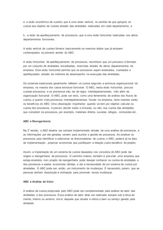 a. a visão econômica de custeio, que é uma visão vertical, no sentido de que apropria os
custos aos objetos de custeio através das atividades realizadas em cada departamento; e
b. a visão de aperfeiçoamento de processos, que é uma visão horizontal realizadas nos vários
departamentos funcionais.
A visão vertical de custeio fornece basicamente os mesmos dados que já estavam
contemplados na primeira versão do ABC.
A visão horizontal, de aperfeiçoamento de processos, reconhece que um processo é formado
por um conjunto de atividades encadeadas, exercidas através de vários departamentos da
empresa. Esta visão horizontal permite que os processos sejam analisados, custeados e
aperfeiçoados através da melhoria de desempenho na execução das atividades.
Os sistemas tradicionais geralmente refletem os custos segundo a estrutura organizacional da
empresa, na maioria dos casos estrutura funcional. O ABC, nesta visão horizontal, procura
custear processos; e os processos são, via de regra, interdepartamentais, indo além da
organização funcional. O ABC, pode ser visto, como uma ferramenta de análise dos fluxos de
custos, e quanto mais processos interdepartamentais houver na empresa, tanto maiores serão
os benefícios do ABC. Uma observação importante: quando se tem por objetivo calcular os
custos dos processos, é preciso decidir sobre a inclusão, ou não, nos custos das atividades
que compõem os processos, por exemplo, materiais diretos, sucatas, refugos, comissões etc.
ABC e Reengenharia
Na 2ª versão, o ABC deveria ser sempre implementado através de uma análise de processos, e
as informações por ele geradas servem para auxiliar a gestão de processos. Ao analisar os
processos para identificar e selecionar os direcionadores de custos, o ABC, poderá já na fase
de implementação , propiciar economias que justifiquem a relação custo-benéficio do projeto.
Assim, a implantação de um sistema de custos baseados nos conceitos do ABC pode dar
origem a reengenharia de processos. O caminho inverso também é possível: uma empresa que
esteja envolvida num projeto de reengenharia pode desejar conhecer os custos de atividades e
dos processos e avaliar economias obtidas, e daí a necessidade de um sistema de custos por
atividades. O ABC pode ser, então, um instrumento de mudanças. É necessário, porem, que as
pessoas tenham disposição e motivação para promover essas mudanças.
ABC e Análise de Valor
A análise de custos propiciada pelo ABC pode ser complementada pela análise de valor das
atividades e dos processos. Essa análise de valor deve ser realizada sempre sob a ótica do
cliente, interno ou externo, isto é, daquele que recebe e utiliza o bem ou serviço gerado pela
atividade.
 