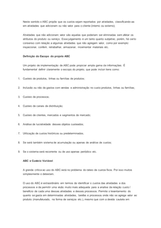 Neste sentido o ABC propõe que os custos sejam reportados por atividades, classificando-as
em atividades que adicionam ou não valor para o cliente (interno ou externo).
Atividades que não adicionam valor são aquelas que poderiam ser eliminadas sem afetar os
atributos do produto ou serviço. Esse julgamento é um tanto quanto subjetivo; porém, há certo
consenso com relação a algumas atividades que não agregam valor, como por exemplo:
inspecionar, conferir, retrabalhar, armazenar, movimentar materiais etc.
Definição do Escopo do projeto ABC
Um projeto de implementação de ABC pode propiciar ampla gama de informações. É
fundamental definir claramente o escopo do projeto, que pode incluir itens como:
1. Custeio de produtos, linhas ou famílias de produtos;
2. Inclusão ou não de gastos com vendas e administração no custo produtos, linhas ou famílias;
3. Custeio de processos;
4. Custeio de canais de distribuição;
5. Custeio de clientes, mercados e segmentos de mercado;
6. Análise de lucratividade desses objetos custeados;
7. Utilização de custos históricos ou predeterminados;
8. Se será também sistema de acumulação ou apenas de análise de custos;
9. Se o sistema será recorrente ou de uso apenas periódico etc.
ABC e Custeio Variável
A grande critica ao uso do ABC está no problema do rateio de custos fixos. Por isso muitos
simplesmente o detestam.
O uso do ABC é extraordinário em termos de identificar o custos das atividades e dos
processos e de permitir uma visão muito mais adequada para a analise da relação custo /
beneficio de cada uma dessas atividades e desses processos. Permite o levantamento do
quanto se gasta em determinadas atividades, tarefas e processos onde não se agrega valor ao
produto (manufaturado, na forma de serviços etc.), mesmo que com a devida cautela em
 