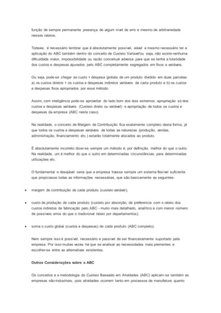 função de sempre permanente presença de algum nível de erro e mesmo de arbitrariedade
nesses rateios.
Todavia, é necessário lembrar que é absolutamente possível, viável e mesmo necessário ter a
aplicação do ABC também dentro do conceito de Custeio Variavel'ou seja, não existe nenhuma
dificuldade maior, impossibilidade ou razão conceitual adversa para que se tenha a totalidade
dos custos e despesas apurados pelo ABC completamente segregados em fixos e variáveis.
Ou seja, pode-se chegar ao custo + despesa globais de um produto dividido em duas parcelas:
a) os custos diretos + os custos e despesas indiretos variáveis de cada produto e b) os custos
e despesas fixos apropriados por esse método.
Assim, com inteligência pode-se aproveitar do lado bom dos dois extremos: apropriação só dos
custos e despesas variáveis (Custeio direto ou variável) e apropriação de todos os custos e
despesas da empresa (ABC neste caso).
Na realidade, o conceito de Margem de Contribuição fica exatamente completo desta forma, já
que todos os custos e despesas variáveis de todas as naturezas (produção, vendas,
administração, financiamento etc.) estarão totalmente alocados ao produto.
É absolutamente incorreto dizer-se sempre um método é, por definição, melhor do que o outro.
Na realidade, um é melhor do que o outro em determinadas circunstâncias, para determinadas
utilizações etc.
O fundamental e desejável seria que a empresa tivesse sempre um sistema flexível suficiente
que propiciasse todas as informações necessárias, que são basicamente as seguintes:
 margem de contribuição de cada produto (custeio variável);
 custo de produção de cada produto (custeio por absorção, de preferencia com o rateio dos
custos indiretos de fabricação pelo ABC - muito mais detalhado, analítico e com menor número
de possíveis erros do que o tradicional rateio por departamentos);
 soma o custo global (custos e despesas) de cada produto (ABC completo).
Nem sempre isso é possível, necessário e passível de ser financeiramente suportado pela
empresa. Por isso muitas vezes há que se analisar as necessidades mais prementes e
escolher-se entre as alternativas existentes.
Outras Considerações sobre o ABC
Os conceitos e a metodologia do Custeio Baseado em Atividades (ABC) aplicam-se também as
empresas não-industriais, pois atividades ocorrem tanto em processos de manufatura quanto
 