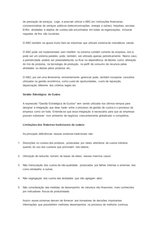 de prestação de serviços. Logo, é possível utilizar o ABC em instituições financeiras,
concessionárias de serviços públicos (telecomunicações, energia e outras), hospitais, escolas.
Enfim, atividades e objetos de custeio são encontrados em todas as organizações, inclusive
naquelas de fins não lucrativos.
O ABC também se ajusta muito bem às industrias que utilizam sistema de manufatura celular.
O ABC pode ser implementado sem interferir no sistema contábil corrente da empresa, isto é,
pode ser um sistema paralelo; pode, também, ser utilizado apenas periodicamente. Neste caso,
a periodicidade poderá ser preestabelecida ou ficar na dependência de fatores como: alteração
do mix de produtos, na tecnologia de produção, no perfil de consumo de recursos pelas
atividades ou destas pelos produtos etc.
O ABC, por ser uma ferramenta eminentemente gerencial pode, também incorporar conceitos
utilizados na gestão econômica, como custo de oportunidades, custo de reposição,
depreciação diferente dos critérios legais etc.
Gestão Estratégica de Custos
A expressão "Gestão Estratégica de Custos" vem sendo utilizada nos últimos tempos para
designar a integração que deve haver entre o processo de gestão de custos e o processo da
empresa como um todo. Entende-se que essa integração é necessária para que as empresas
possam sobreviver num ambiente de negócios crescentemente globalizado e competitivo.
Limitações dos Sistemas tradicionais de custeio
As principais deficiências nesses sistemas tradicionais são:
1. Distorções no custeio dos produtos, provocadas por rateio arbitrários de custos indiretos
quando do uso dos custeios que promovem tais rateios;
2. Utilização de reduzido número de bases de rateio, nesses mesmos casos;
3. Não mensuração dos custos da não-qualidade, provocados por falhas internas e externas, tais
como retrabalho e outras;
4. Não segregação dos custos das atividades que não agregam valor;
5. Não consideração das medidas de desempenho de natureza não financeira, mais conhecidos
por indicadores físicos de produtividade.
Assim, esses sistemas deixam de fornecer aos tomadores de decisões importantes
informações que possibilitem melhores desempenhos no processo de melhoria continua.
 