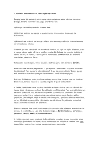 1. Conceito de Contabilidade e seu objeto de estudo
Durante nossa vida estudantil, até o ensino médio, estudamos várias ciências, tais como:
Biologia, História, Matemática etc. Logo, aprendemos que:
a) Biologia é a ciência que estuda os seres vivos;
b) História é a ciência que estuda os acontecimentos do presente e do passado da
humanidade;
c) Matemática é a ciência que estuda a relação entre elementos definidos, quantitativamente,
de forma abstrata e lógica.
Sabemos que toda ciência tem seu assunto de interesse, ou seja, seu objeto de estudo, que é
a matéria sobre a qual a ciência se propõe a estudar. Da Biologia, por exemplo, o objeto de
estudo é a vida; da História, é a evolução da humanidade; da Matemática, é o fenômeno
quantitativo, e assim por diante.
Feitas estas considerações, iremos estudar, a partir de agora, outra ciência: a Contábil.
Então você deve estar se perguntando: O que significa Contabilidade? O que se estuda em
Contabilidade? Para que serve a Contabilidade? O que faz um contabilista? Espero que ao
final deste texto você tenha condições de responder a todas essas indagações.
Pois bem. Entendemos que o estudo de qualquer assunto deve começar pela sua definição.
Deste modo, torna-se inevitável a seguinte pergunta: O que é Contabilidade?
A palavra contabilidade deriva do latim computare e significa: contar, calcular, computar etc.
Apesar disso, não se deve confundir Contabilidade com Matemática. Para o contabilista ser um
excelente profissional, não precisa ser um profundo conhecedor da Matemática. Na maioria
das vezes, bastam-lhe os conhecimentos matemáticos básicos, como: frações, razões,
proporções, porcentagem, regra de três etc. Por conseguinte, quem não gosta de Matemática,
ou tem dificuldade em aprendê-la, não significa que irá detestar Contabilidade ou que terá
necessariamente dificuldade em aprendê-la.
Portanto, podemos dizer que à luz do estudo crítico dos princípios, hipóteses e resultados das
ciências já constituídas, ou seja, à luz da epistemologia, a Contabilidade não pertence ao
grupo das ciências exatas; é uma ciência social.
A História nos revela que a existência da Contabilidade remonta a tempos imemoriais, antes
mesmo do aparecimento da moeda, face à necessidade das pessoas de controlar seus bens,
suas dívidas, seus ganhos e perdas, ou seja, suariqueza patrimonial.
 