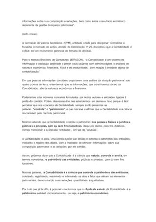 informações sobre sua composição e variações, bem como sobre o resultado econômico
decorrente da gestão da riqueza patrimonial".
(Grifo nosso)
A Comissão de Valores Mobiliários (CVM), entidade criada para disciplinar, normatizar e
fiscalizar o mercado de ações, através da Deliberação nº 29, disciplinou que a Contabilidade é
e deve ser um instrumento gerencial de tomada de decisão.
Para o Instituto Brasileiro de Contadores (IBRACON), “a Contabilidade é um sistema de
informação e avaliação destinado a prover seus usuários com demonstrações e análises de
natureza econômica, financeira, física e de produtividade, com relação à entidade objeto de
contabilização.”
Em que pese as informações contábeis propiciarem uma análise da situação patrimonial sob
quatro pontos de vista, entendemos que as informações, que constituem o núcleo da
Contabilidade, são de natureza econômica e financeira.
Poderíamos citar inúmeros conceitos formulados por outros autores e entidades ligadas à
profissão contábil. Porém, desnecessário nos estendermos em demasia. Isso porque é fácil
perceber que nos conceitos de Contabilidade sempre estão presentes as
palavras “controle” e “patrimônio”, o que nos leva a afirmar que a Contabilidade é a ciência
responsável pelo controle patrimonial.
Mesmo sabendo que a Contabilidade controla o patrimônio das pessoas físicas e jurídicas,
públicas e privadas, com ou sem fins lucrativos, daqui por diante, para fins didáticos,
iremos mencionar a expressão “entidades”, em vez de “pessoas”.
A Contabilidade é, pois, uma ciência social que estuda e controla o patrimônio das entidades,
mediante o registro dos dados, com a finalidade de oferecer informações sobre sua
composição patrimonial e as variações por ele sofridas.
Assim, podemos dizer que a Contabilidade é a ciência que estuda, controla e avalia, em
termos monetários, o patrimônio das entidades, públicas e privadas, com ou sem fins
lucrativos.
Noutras palavras, a Contabilidade é a ciência que controla o patrimônio das entidades,
coletando, registrando, resumindo e informando os atos e fatos que afetam os elementos
patrimoniais, demonstrando suas variações quantitativas e qualitativas.
Por tudo que já foi dito, é possível concluirmos que o objeto de estudo da Contabilidade é o
patrimônio avaliável monetariamente, ou seja, o patrimônio econômico.
 