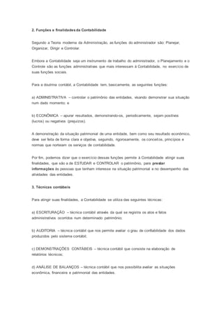 2. Funções e finalidadesda Contabilidade
Segundo a Teoria moderna da Administração, as funções do administrador são: Planejar,
Organizar, Dirigir e Controlar.
Embora a Contabilidade seja um instrumento de trabalho do administrador, o Planejamento e o
Controle são as funções administrativas que mais interessam à Contabilidade, no exercício de
suas funções sociais.
Para a doutrina contábil, a Contabilidade tem, basicamente, as seguintes funções:
a) ADMINISTRATIVA – controlar o patrimônio das entidades, visando demonstrar sua situação
num dado momento; e
b) ECONÔMICA – apurar resultados, demonstrando-os, periodicamente, sejam positivos
(lucros) ou negativos (prejuízos).
A demonstração da situação patrimonial de uma entidade, bem como seu resultado econômico,
deve ser feita de forma clara e objetiva, seguindo, rigorosamente, os conceitos, princípios e
normas que norteiam os serviços de contabilidade.
Por fim, podemos dizer que o exercício dessas funções permite à Contabilidade atingir suas
finalidades, que são a de ESTUDAR e CONTROLAR o patrimônio, para prestar
informações às pessoas que tenham interesse na situação patrimonial e no desempenho das
atividades das entidades.
3. Técnicas contábeis
Para atingir suas finalidades, a Contabilidade se utiliza das seguintes técnicas:
a) ESCRITURAÇÃO – técnica contábil através da qual se registra os atos e fatos
administrativos ocorridos num determinado patrimônio;
b) AUDITORIA – técnica contábil que nos permite avaliar o grau de confiabilidade dos dados
produzidos pelo sistema contábil;
c) DEMONSTRAÇÕES CONTÁBEIS – técnica contábil que consiste na elaboração de
relatórios técnicos;
d) ANÁLISE DE BALANÇOS – técnica contábil que nos possibilita avaliar as situações
econômica, financeira e patrimonial das entidades.
 