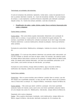 Terminologia em entidades não-industriais:
O custo em empresas não produtoras representa, muitas vezes, o preço de aquisição de um
bem ou produto destinado à revenda. Ex.: Custo de mercadorias vendidas. Em uma empresa
de serviços, o custo representa o sacrifício financeiro dispendido para obtenção e prestação
daquele serviço. Ex.: Custos dos serviços prestados, custo das consultas etc.
 Classificação de custos: custos diretos, custos fixos e variáveis. Separação entre
custos e despesas
Custos diretos e indiretos:
Custos diretos – São custos diretos aqueles relacionados diretamente com a produção do
produto (bem ou serviço), no qual podemos ter uma medida fiel do gasto realizado. Por
exemplo, a quantidade de matéria-prima utilizada na produção de um bem é algo mensurável.
Podemos determinar o custo da matéria-prima utilizada na produção, mesmo que tenhamos
vários produtos.
Exemplos de custos diretos: Matéria-prima, embalagens, materiais de consumo, mão-de-obra
etc.
Custo indireto – É o custo que não podemos determinar com precisão sobre cada produto, por
isso ele é rateado ou alocado com base em algum critério. Por exemplo, não sabemos quanto
de energia elétrica cada produto consome ao ser produzido. A energia elétrica da fábrica pode,
então, ser rateada pelos produtos fabricados, com base nas quantidades produzidas ou em
outro critério, como número de horas de mão-de-obra, por exemplo.
Exemplos de custos indiretos: Energia elétrica da fábrica, água consumida na fábrica,
lubrificantes das máquinas, salários dos supervisores ou gerentes da fábrica etc.
Custos fixos e variáveis:
Custos fixos – São os custos incorridos para se fabricar o produto (bem ou serviço), que não
têm relação com a quantidade produzida, ou seja, seu valor não varia mesmo que se produza
mais ou menos bens ou serviços. Ex.: Aluguel da fábrica, manutenção, limpeza da fábrica etc.
Custos variáveis – São custos que variam conforme a produção. Uma maior quantidade
produzida implica em maiores custos, assim como uma menor quantidade produzida implica
em uma redução dos custos. Ex.: Matéria-prima, mão-de-obra, energia elétrica da fábrica etc.
Separação entre custos e despesas
Custos – São os gastos relacionados à produção, como matéria-prima, energia elétrica da
fábrica, aluguel da fábrica, mão-de-obra destinada à produção etc. Em empresas não
 
