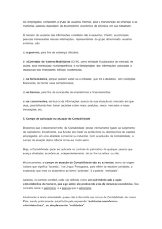 Os empregados completam o grupo de usuários internos, pois a manutenção do emprego e as
melhorias salariais dependem do desempenho econômico da empresa em que trabalham.
O número de usuários das informações contábeis não é exaustivo. Porém, as principais
pessoas interessadas nessas informações, representantes do grupo denominado usuários
externos, são:
a) o governo, para fins de cobrança tributária;
b) aComissão de Valores Mobiliários (CVM), como entidade fiscalizadora do mercado de
ações, está interessada na transparência e na fidedignidade das informações colocadas à
disposição dos investidores efetivos e potenciais;
c) os fornecedores, porque querem saber se a entidade, que lhe é devedora, tem condições
financeiras de honrar seus compromissos;
d) os bancos, para fins de concessão de empréstimos e financiamentos;
e) os concorrentes, em busca de informações acerca de sua situação no mercado em que
atua, possibilitando-lhes tomar decisões sobre novos produtos, novos mercados e novas
instalações; etc.
5. Campo de aplicação ou atuação da Contabilidade
Dissemos que o desenvolvimento da Contabilidade esteve intimamente ligado ao surgimento
do capitalismo. Inicialmente, sua função era medir os acréscimos ou decréscimos de capitais
empregados em uma atividade comercial ou industrial. Com a evolução da Contabilidade, o
campo de atuação desta ciência tornou-se muito vasto.
Hoje, a Contabilidade pode ser aplicada no controle do patrimônio de qualquer pessoa que
exerça atividades econômicas, independentemente de ter fins lucrativos ou não.
Historicamente, o campo de atuação da Contabilidade são as aziendas: termo de origem
italiana que significa “fazenda”. Na Língua Portuguesa, para efeito de estudos contábeis, a
expressão que mais se assemelha ao termo “aziendas” é a palavra “entidades”.
Azienda, no sentido contábil, pode ser definida como um patrimônio sob a ação
administrativa do homem, que age sobre ele praticando atos de natureza econômica. Seu
conceito reúne o patrimônio e a pessoa que o administra.
Atualmente a teoria aziendalista quase não é discutida nos cursos de Contabilidade de nosso
País, sendo praticamente substituída pela expressão “entidades econômico-
administrativas”, ou simplesmente “entidades”.
 