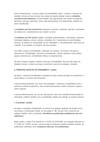 Assim, hodiernamente, os ramos (áreas) da Contabilidade variam, conforme a natureza da
atividade humana em que ela atua. Seu campo de atuação abrange todas as entidades
econômico-administrativas. Essas entidades são organizações que reúnem os seguintes
elementos: pessoas, patrimônio, titular, ação administrativa e fim determinado, podendo ser
assim classificadas:
a) entidades com fins econômicos (empresas comerciais, industriais, agrícolas, prestadoras
de serviços etc.). Caracterizam-se por visarem ao lucro;
b) entidades com fins sociais (órgãos e entidades governamentais; associações; sindicatos;
instituições religiosas, sociais, culturais, recreativas etc.). Caracterizam-se pela finalidade,
precípua, de atender às necessidades de sua coletividade e, secundariamente, pela busca de
superávit, a ser revertido em benefício de seus membros.
Com efeito, quando a Contabilidade é aplicada, por exemplo, no comércio, ela passa a
denominar-se “Contabilidade Comercial ou Empresarial”; quando aplicada no setor público,
passar a denominar-se Contabilidade Pública ou Governamental.
De forma simples e objetiva, podemos dizer que a Contabilidade atua em todo campo da
atividade humana, contanto que haja um patrimônio passível de avaliação monetária.
6. PRINCIPAIS ESCOLAS DO PENSAMENTO contábil
No Brasil, o estudo da Contabilidade é baseado em duas escolas principais de pensamento: a
escola italiana e a escola norte-americana.
A escola italiana apresenta uma visão mais abrangente, colocando a contabilidade como a
ciência do controle do patrimônio, não se atendo basicamente a definir princípios e regras a
serem seguidos.
A escola norte-americana, por sua vez, preocupa-se mais com a questão da transmissão da
informação contábil e também com a contabilidade voltada para atender os usuários externos.
7. A profissão contábil
As regras e condições indispensáveis ao exercício de qualquer profissão são fixadas em lei.
Isso porque a Constituição Federal, em seu artigo 5º, XIII, diz que é livre o exercício de
qualquer trabalho, ofício ou profissão, atendidas as qualificações profissionais que a lei
estabelecer.
Nessa esteira, o artigo 2º do Decreto-Lei nº 9.295, de 27/05/1946, com redação dada pela Lei
nº 12.249, de 11/06/10, diz que o exercício legal da profissão contábil é atividade privativa de
profissionais habilitados como contadores etécnicos em contabilidade.
 