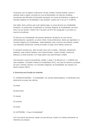 As pessoas, que se julgarem profissionais da área contábil, somente poderão exercer a
profissão após a regular conclusão do curso de Bacharelado em Ciências Contábeis,
reconhecido pelo Ministério da Educação, aprovação em Exame de Suficiência e registro no
Conselho Regional de Contabilidade a que estiverem sujeitos (art.12 da Lei nº 12.249/10).
Com efeito, foram extintos, pelo novel diploma legal, os cursos técnicos em contabilidade.
Entretanto, os profissionais já registrados no Conselho Regional de Contabilidade com esse
título e os que venham a fazê-lo até 1o de junho de 2015 têm assegurado o seu direito ao
exercício da profissão.
Os Técnicos em Contabilidade são pessoas detentoras de diploma de curso técnico
profissionalizante, equivalente ao ensino médio. Esses profissionais, desde que registrados no
Conselho Regional de Contabilidade, estão habilitados para o exercício da profissão contábil,
com atribuições profissionais restritas às fixadas no artigo 25 do referido decreto-lei.
É importante ressaltar que, além de poder atuar como contador, o Bacharel, devidamente
habilitado, pode também trabalhar como Perito-Contador, Auditor Contábil, Analista de
Balanços ou ainda ascender a um cargo público que exija formação contábil.
Para fiscalizar o exercício da profissão contábil, o artigo 1º do Decreto-Lei n º 9.295/46 criou
duas entidades: o Conselho Federal de Contabilidade (CFC), com sede em Brasília e jurisdição
em todo o território nacional, e os Conselhos Regionais de Contabilidade dos estados e do
Distrito Federal (CRC’s).
8. Exercícios para fixação do conteúdo.
01. (CONSULPLAN/2005) - A contabilidade, nos estudos epistemológicos, é classificada como
pertencente ao grupo das ciências:
A) exatas
B) patrimoniais
C) naturais
D) humanas
E) sociais
02. (UFPR/2006) - O que é Contabilidade?
A) É uma ciência que permite, através de suas técnicas, manter um controle permanente do
Patrimônio da empresa.
 