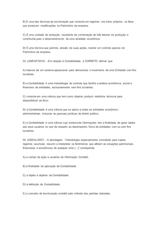 B) É uma das técnicas da escrituração que consiste em registrar, nos livros próprios, os fatos
que provocam modificações no Patrimônio da empresa.
C) É uma unidade de produção, resultante da combinação de três fatores da produção e
constituída para o desenvolvimento de uma atividade econômica.
D) É uma técnica que permite, através de suas ações, manter um controle passivo do
Patrimônio da empresa.
03. (UNIFAP/2010) - Em relação à Contabilidade, é CORRETO afirmar que:
A) trata-se de um sistema operacional para demonstrar o movimento de uma Entidade com fins
lucrativos.
B) a Contabilidade é uma metodologia de controle que facilita a análise econômica, social e
financeira de entidades, exclusivamente sem fins lucrativos.
C) consiste em uma ciência que tem como objetivo produzir relatórios técnicos para
disponibilizar ao fisco.
D) a Contabilidade é uma ciência que se aplica a todas as entidades econômico-
administrativas, inclusive as pessoas jurídicas de direito público.
E) a Contabilidade é uma ciência cujo sistema de informações tem a finalidade de gerar dados
aos seus usuários no que diz respeito ao desempenho físico de entidades com ou sem fins
lucrativos.
04. (ADEAL/2007) - A abordagem: “metodologia especialmente concebida para captar,
registrar, acumular, resumir e interpretar os fenômenos que afetam as situações patrimoniais,
financeiras e econômicas de qualquer ente [...]” corresponde
A) a campo de ação e usuários da informação Contábil.
B) à finalidade da aplicação da Contabilidade.
C) a objeto e objetivo da Contabilidade.
D) à definição de Contabilidade.
E) a conceito de escrituração contábil pelo método das partidas dobradas.
 