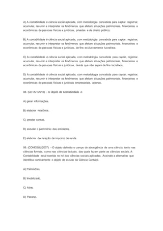 A) A contabilidade é ciência social aplicada, com metodologia concebida para captar, registrar,
acumular, resumir e interpretar os fenômenos que afetam situações patrimoniais, financeiras e
econômicas de pessoas físicas e jurídicas, privadas e de direito público;
B) A contabilidade é ciência social aplicada, com metodologia concebida para captar, registrar,
acumular, resumir e interpretar os fenômenos que afetam situações patrimoniais, financeiras e
econômicas de pessoas físicas e jurídicas, de fins exclusivamente lucrativos;
C) A contabilidade é ciência social aplicada, com metodologia concebida para captar, registrar,
acumular, resumir e interpretar os fenômenos que afetam situações patrimoniais, financeiras e
econômicas de pessoas físicas e jurídicas, desde que não sejam de fins lucrativos;
D) A contabilidade é ciência social aplicada, com metodologia concebida para captar, registrar,
acumular, resumir e interpretar os fenômenos que afetam situações patrimoniais, financeiras e
econômicas de pessoas físicas e jurídicas empresariais, apenas.
08. (CETAP/2010) - O objeto da Contabilidade é:
A) gerar informações.
B) elaborar relatórios.
C) prestar contas.
D) estudar o patrimônio das entidades.
E) elaborar declaração de imposto de renda.
09. (CONESUL/2007) - O objeto delimita o campo de abrangência de uma ciência, tanto nas
ciências formais, como nas ciências factuais, das quais fazem parte as ciências sociais. A
Contabilidade está inserida no rol das ciências sociais aplicadas. Assinale a alternativa que
identifica corretamente o objeto de estudo da Ciência Contábil.
A) Patrimônio.
B) Imobilizado.
C) Ativo.
D) Passivo.
 