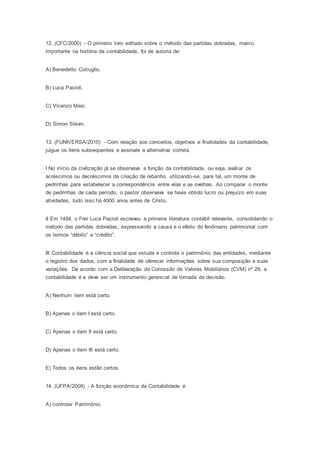12. (CFC/2000) - O primeiro livro editado sobre o método das partidas dobradas, marco
importante na história da contabilidade, foi de autoria de:
A) Benedetto Cotruglio.
B) Luca Pacioli.
C) Vicenzo Masi.
D) Simon Stevin.
13. (FUNIVERSA/2010) - Com relação aos conceitos, objetivos e finalidades da contabilidade,
julgue os itens subsequentes e assinale a alternativa correta.
I No início da civilização já se observava a função da contabilidade, ou seja, avaliar os
acréscimos ou decréscimos da criação de rebanho, utilizando-se, para tal, um monte de
pedrinhas para estabelecer a correspondência entre elas e as ovelhas. Ao comparar o monte
de pedrinhas de cada período, o pastor observava se havia obtido lucro ou prejuízo em suas
atividades, tudo isso há 4000 anos antes de Cristo.
II Em 1494, o Frei Luca Pacioli escreveu a primeira literatura contábil relevante, consolidando o
método das partidas dobradas, expressando a causa e o efeito do fenômeno patrimonial com
os termos “débito” e “crédito”.
III Contabilidade é a ciência social que estuda e controla o patrimônio das entidades, mediante
o registro dos dados, com a finalidade de oferecer informações sobre sua composição e suas
variações. De acordo com a Deliberação da Comissão de Valores Mobiliários (CVM) nº 29, a
contabilidade é e deve ser um instrumento gerencial de tomada de decisão.
A) Nenhum item está certo.
B) Apenas o item I está certo.
C) Apenas o item II está certo.
D) Apenas o item III está certo.
E) Todos os itens estão certos.
14. (UFPA/2008) - A função econômica da Contabilidade é
A) controlar Patrimônio.
 