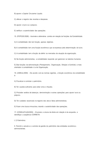 B) apurar o Capital Circulante Líquido.
C) efetuar o registro das receitas e despesas.
D) apurar o lucro ou o prejuízo.
E) verificar a autenticidade das operações.
15. (FEPESE/2008) - Assinale a alternativa correta em relação às funções da Contabilidade.
A) A contabilidade não tem função, apenas objetivos.
B) A contabilidade tem uma função econômica que se expressa pela determinação do lucro.
C) A contabilidade tem a função de definir os mercados de atuação da organização.
D) Na função administrativa, a contabilidade responde por gerenciar os talentos humanos.
E) Das funções da administração (Planejamento, Organização, Direção e Controle) a mais
orientada à contabilidade é a de Organização.
16. (UNISUL/2009) - De acordo com as normas vigentes, a função econômica da contabilidade
é:
A) Fiscalizar e controlar o patrimônio.
B) Ter cautela suficiente para evitar erros e fraudes.
C) Proceder análise de balanços, demonstração e outras operações para apurar lucro ou
prejuízo.
D) Ter cuidados essenciais no registro dos atos e fatos administrativos.
E) Fazer uma busca minuciosa, visando a autenticidade das operações.
17. (CONSULPLAN/2006) - Enumere a coluna da direta em relação à da esquerda, e
identifique a seqüência CORRETA:
I. O Patrimônio.
II. Permitir o estudo e o controle da gestão do patrimônio das entidades econômico-
administrativas.
 