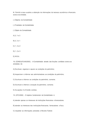 III. Permitir a seus usuários a obtenção de informações de natureza econômica e financeira
acerca da entidade.
( ) Objetivo da Contabilidade
( ) Finalidade da Contabilidade
( ) Objeto da Contabilidade
A) 2, 1 e 3
B) 2, 3 e 1
C) 1, 3 e 2
D) 1, 2 e 3
E) N.R.A.
18. (CONSULPLAN/2005) - A Contabilidade através das funções contábeis exerce as
atividades de:
A) Escriturar, organizar e apurar as condições do patrimônio.
B) Inspecionar e informar aos administradores as condições do patrimônio.
C) Escriturar e informar as condições do patrimônio, somente.
D) Escriturar e informar a situação do patrimônio, somente.
E) As opções A e B estão corretas.
19. (CFC/2000) - O objetivo fundamental da Contabilidade é:
A) atender apenas os interesses de instituições financeiras e fornecedores.
B) atender os interesses das instituições financeiras, fornecedores e fisco.
C) respaldar as informações prestadas à Receita Federal.
 