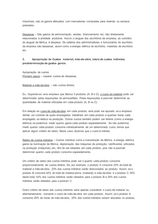 industriais, são os gastos efetuados com mercadorias compradas para revenda ou serviços
prestados.
Despesas – São gastos de administração, vendas, financiamento etc. não diretamente
relacionados à atividade produtiva. Assim, o aluguel dos escritórios da empresa, ao contrário
do aluguel da fábrica, é despesa. Os salários dos administradores e funcionários do escritório
da empresa são despesas, assim como a energia elétrica do escritório, materiais de escritório
etc.
3. Apropriação de Custos: material, mão-de-obra, rateio de custos indiretos;
predeterminação de gastos gerais
Apropriação de custos
Primeiro passo – separar custos de despesas.
Material e mão-de-obra – são custos diretos.
Ex.: Supondo-se uma empresa que fabrica 3 produtos (A, B e C), o custo do material pode ser
determinado pelas requisições do almoxarifado. Pelas requisições é possível determinar as
quantidades de material utilizadas em cada produto (A, B ou C).
Em relação ao custo de mão-de-obra em cada produto, este pode ser apurado se a empresa
detiver um controle de quais empregados trabalham em cada produto e quantas horas cada
empregado se dedica na produção. Outros custos também podem ser diretos (como a energia
elétrica) se pudermos medir quanto gasta cada produto separadamente. Se não pudermos
medir quanto cada produto consome individualmente de um determinado custo, temos que
aplicar algum critério de rateio. Neste caso, dizemos que o custo é indireto.
Rateio de custos indiretos – Custos indiretos como a manutenção da fábrica, a energia elétrica
gasta na iluminação da fábrica, depreciação das máquinas de produção, lubrificantes utilizados
na produção (máquinas) etc, têm de ser rateados em cada produto, pois não é possível
determinar quanto cada produto consome separadamente.
Um critério de rateio dos custos indiretos pode ser o quanto cada produto consome
proporcionalmente de custos diretos. Se, por exemplo, o produto A consome 23% do total de
material e mão-de-obra, 23% dos custos indiretos serão direcionados ao produto. Assim, se o
produto B consome 42% do total da matéria-prima (material) e mão-de-obra e o produto C 35%
deste total, 42% dos custos indiretos serão rateados para o produto B e 35% dos custos
indiretos serão rateados para o produto C.
Outro critério de rateio dos custos indiretos seria apenas considerar o custo de material ou,
alternativamente, somente o custo de mão-de-obra em cada produto. Assim, se o produto A
consome 25% de horas de mão-de-obra, 25% dos custos indiretos seriam alocados no produto,
 