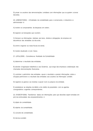 D) prover os usuários das demonstrações contábeis com informações que os ajudem a tomar
decisões.
20. (UNEMAT/2004) - A finalidade da contabilidade para o comerciante, o industrial e o
administrador é:
A) manter os comprovantes de despesas em ordem;
B) registrar as transações que ocorrem;
C) fornecer as informações relativas aos bens, direitos e obrigações da empresa em
decorrência das atividades do dia-a-dia;
D) emitir e registrar as notas fiscais de venda;
E) manter atualizado o Livro Caixa.
21. (UFAL/2009) - Considera-se finalidade da Contabilidade:
A) determinar o resultado das entidades.
B) atender à legislação trabalhista e aos Governos, que exige das empresas a elaboração das
chamadas demonstrações financeiras.
C) controlar o patrimônio das entidades, apurar o resultado e prestar informações sobre a
situação patrimonial e o resultado das entidades aos usuários da informação contábil.
D) registrar os gastos e as receitas e apurar lucro ou prejuízo da entidade.
E) estabelecer as relações de débito e de crédito do proprietário com os agentes
consignatários e agentes correspondentes.
22. (FADESP/2009). Transformar dados em informações para que decisões sejam tomadas em
prol da continuidade dos empreendimentos é
A) objeto de contabilidade.
B) objetivo da contabilidade.
C) conceito de contabilidade.
D) técnica contábil.
 
