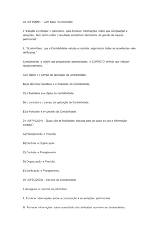 23. (UFT/2010) - Com base no enunciado:
I. “Estudar e controlar o patrimônio, para fornecer informações sobre sua composição e
variações, bem como sobre o resultado econômico decorrente da gestão da riqueza
patrimonial.”
II. “O patrimônio, que a Contabilidade estuda e controla, registrando todas as ocorrências nele
verificadas.”
Considerando a ordem das proposições apresentadas, é CORRETO afirmar que indicam
respectivamente,
A) o objeto e o campo de aplicação da Contabilidade.
B) as técnicas contábeis e a finalidade da Contabilidade.
C) a finalidade e o objeto da Contabilidade.
D) o conceito e o campo de aplicação da Contabilidade.
E) a finalidade e o conceito da Contabilidade.
24. (UFPR/2004) - Quais são as finalidades básicas para as quais se usa a informação
contábil?
A) Planejamento e Previsão.
B) Controle e Organização.
C) Controle e Planejamento.
D) Organização e Previsão.
E) Verificação e Planejamento.
25. (UFSC/2004) - São fins da Contabilidade:
I. Assegurar o controle do patrimônio.
II. Fornecer informações sobre a composição e as variações patrimoniais.
III. Fornecer informações sobre o resultado das atividades econômicas desenvolvidas.
 