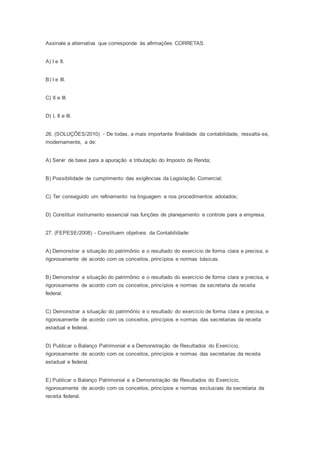Assinale a alternativa que corresponde às afirmações CORRETAS.
A) I e II.
B) I e III.
C) II e III.
D) I, II e III.
26. (SOLUÇÕES/2010) - De todas, a mais importante finalidade da contabilidade, ressalta-se,
modernamente, a de:
A) Servir de base para a apuração e tributação do Imposto de Renda;
B) Possibilidade de cumprimento das exigências da Legislação Comercial;
C) Ter conseguido um refinamento na linguagem e nos procedimentos adotados;
D) Constituir instrumento essencial nas funções de planejamento e controle para a empresa.
27. (FEPESE/2008) - Constituem objetivos da Contabilidade:
A) Demonstrar a situação do patrimônio e o resultado do exercício de forma clara e precisa, e
rigorosamente de acordo com os conceitos, princípios e normas básicas.
B) Demonstrar a situação do patrimônio e o resultado do exercício de forma clara e precisa, e
rigorosamente de acordo com os conceitos, princípios e normas da secretaria da receita
federal.
C) Demonstrar a situação do patrimônio e o resultado do exercício de forma clara e precisa, e
rigorosamente de acordo com os conceitos, princípios e normas das secretarias da receita
estadual e federal.
D) Publicar o Balanço Patrimonial e a Demonstração de Resultados do Exercício,
rigorosamente de acordo com os conceitos, princípios e normas das secretarias da receita
estadual e federal.
E) Publicar o Balanço Patrimonial e a Demonstração de Resultados do Exercício,
rigorosamente de acordo com os conceitos, princípios e normas exclusivas da secretaria da
receita federal.
 