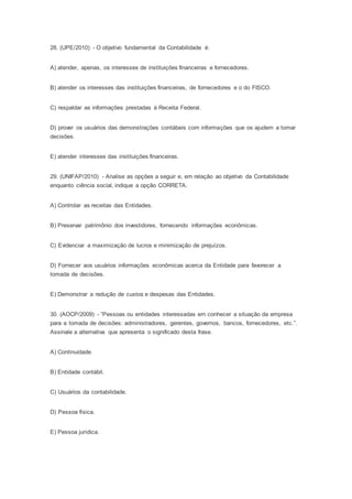 28. (UPE/2010) - O objetivo fundamental da Contabilidade é:
A) atender, apenas, os interesses de instituições financeiras e fornecedores.
B) atender os interesses das instituições financeiras, de fornecedores e o do FISCO.
C) respaldar as informações prestadas à Receita Federal.
D) prover os usuários das demonstrações contábeis com informações que os ajudem a tomar
decisões.
E) atender interesses das instituições financeiras.
29. (UNIFAP/2010) - Analise as opções a seguir e, em relação ao objetivo da Contabilidade
enquanto ciência social, indique a opção CORRETA.
A) Controlar as receitas das Entidades.
B) Preservar patrimônio dos investidores, fornecendo informações econômicas.
C) Evidenciar a maximização de lucros e minimização de prejuízos.
D) Fornecer aos usuários informações econômicas acerca da Entidade para favorecer a
tomada de decisões.
E) Demonstrar a redução de custos e despesas das Entidades.
30. (AOCP/2009) - “Pessoas ou entidades interessadas em conhecer a situação da empresa
para a tomada de decisões: administradores, gerentes, governos, bancos, fornecedores, etc.”.
Assinale a alternativa que apresenta o significado desta frase.
A) Continuidade.
B) Entidade contábil.
C) Usuários da contabilidade.
D) Pessoa física.
E) Pessoa jurídica.
 