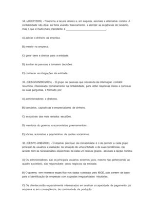34. (AOCP/2009) - Preencha a lacuna abaixo e, em seguida, assinale a alternativa correta. A
contabilidade não deve ser feita visando, basicamente, a atender as exigências do Governo,
mas o que é muito mais importante é ____________________________.
A) aplicar o dinheiro da empresa.
B) investir na empresa.
C) gerar bens e direitos para a entidade.
D) auxiliar as pessoas a tomarem decisões.
E) conhecer as obrigações da entidade.
35. (CESGRANRIO/2005) - O grupo de pessoas que necessita da informação contábil
resumida, interessado primariamente na rentabilidade, para obter respostas claras e concisas
às suas perguntas, é formado por:
A) administradores e diretores.
B) bancários, capitalistas e emprestadores de dinheiro.
C) executivos dos mais variados escalões.
D) membros do governo e economistas governamentais.
E) sócios, acionistas e proprietários de quotas societárias.
36. (CESPE-UNB/2006) - O objetivo precípuo da contabilidade é o de permitir a cada grupo
principal de usuários a avaliação da situação de uma entidade e de suas tendências. De
acordo com as necessidades específicas de cada um desses grupos, assinale a opção correta.
A) Os administradores são os principais usuários externos, pois, mesmo não pertencendo ao
quadro societário, são responsáveis pelos negócios da entidade.
B) O governo tem interesse específico nos dados coletados pelo IBGE, pois servem de base
para a identificação de empresas com supostas irregularidades tributárias.
C) Os clientes estão especialmente interessados em analisar a capacidade de pagamento da
empresa e, em conseqüência, de continuidade da produção.
 