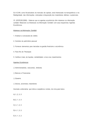 D) A CVM, como fiscalizadora do mercado de capitais, está interessada na transparência e na
fidedignidade das informações colocadas à disposição dos investidores efetivos e potenciais.
37. (FEPESE/2008) - Sabe-se que os agentes econômicos têm interesse na informação
contábil. Relacione os Interesses na Informação Contábil com seus respectivos Agentes
Econômicos.
Interesse na Informação Contábil:
1. Analisar a concessão de crédito
2. Controle do patrimônio pessoal
3. Fornecer elementos para decisões na gestão financeira e econômica
4. Para fins de Tributação
5. Verificar níveis de liquidez, rentabilidade e risco nos investimentos
Agentes Econômicos:
( ) Administradores, executivos, diretores
( ) Bancos e Financeiras
( ) Governo
( ) Sócios, acionistas, investidores
Assinale a alternativa que indica a seqüência correta, de cima para baixo.
A) 1, 2, 3, 5
B) 2, 1, 3, 5
C) 3, 1, 4, 5
D) 4, 1, 3, 5
E) 5, 1, 3, 2
 