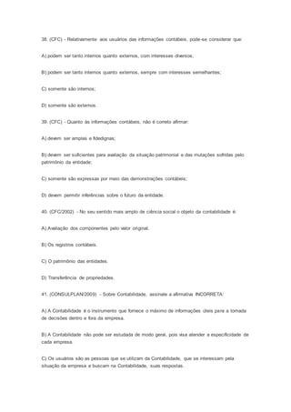 38. (CFC) - Relativamente aos usuários das informações contábeis, pode-se considerar que:
A) podem ser tanto internos quanto externos, com interesses diversos;
B) podem ser tanto internos quanto externos, sempre com interesses semelhantes;
C) somente são internos;
D) somente são externos.
39. (CFC) - Quanto às informações contábeis, não é correto afirmar:
A) devem ser amplas e fidedignas;
B) devem ser suficientes para avaliação da situação patrimonial e das mutações sofridas pelo
patrimônio da entidade;
C) somente são expressas por meio das demonstrações contábeis;
D) devem permitir inferências sobre o futuro da entidade.
40. (CFC/2002) - No seu sentido mais amplo de ciência social o objeto da contabilidade é:
A) Avaliação dos componentes pelo valor original.
B) Os registros contábeis.
C) O patrimônio das entidades.
D) Transferência de propriedades.
41. (CONSULPLAN/2009) - Sobre Contabilidade, assinale a afirmativa INCORRETA:
A) A Contabilidade é o instrumento que fornece o máximo de informações úteis para a tomada
de decisões dentro e fora da empresa.
B) A Contabilidade não pode ser estudada de modo geral, pois visa atender a especificidade de
cada empresa.
C) Os usuários são as pessoas que se utilizam da Contabilidade, que se interessam pela
situação da empresa e buscam na Contabilidade, suas respostas.
 
