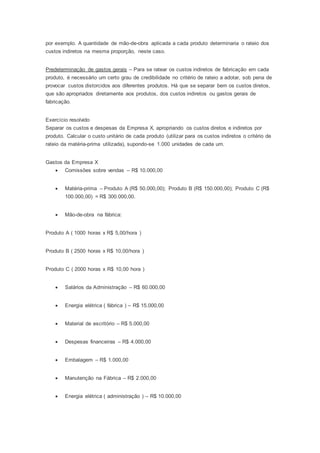 por exemplo. A quantidade de mão-de-obra aplicada a cada produto determinaria o rateio dos
custos indiretos na mesma proporção, neste caso.
Predeterminação de gastos gerais – Para se ratear os custos indiretos de fabricação em cada
produto, é necessário um certo grau de credibilidade no critério de rateio a adotar, sob pena de
provocar custos distorcidos aos diferentes produtos. Há que se separar bem os custos diretos,
que são apropriados diretamente aos produtos, dos custos indiretos ou gastos gerais de
fabricação.
Exercício resolvido
Separar os custos e despesas da Empresa X, apropriando os custos diretos e indiretos por
produto. Calcular o custo unitário de cada produto (utilizar para os custos indiretos o critério de
rateio da matéria-prima utilizada), supondo-se 1.000 unidades de cada um.
Gastos da Empresa X
 Comissões sobre vendas – R$ 10.000,00
 Matéria-prima – Produto A (R$ 50.000,00); Produto B (R$ 150.000,00); Produto C (R$
100.000,00) = R$ 300.000,00.
 Mão-de-obra na fábrica:
Produto A ( 1000 horas x R$ 5,00/hora )
Produto B ( 2500 horas x R$ 10,00/hora )
Produto C ( 2000 horas x R$ 10,00 hora )
 Salários da Administração – R$ 60.000,00
 Energia elétrica ( fábrica ) – R$ 15.000,00
 Material de escritório – R$ 5.000,00
 Despesas financeiras – R$ 4.000,00
 Embalagem – R$ 1.000,00
 Manutenção na Fábrica – R$ 2.000,00
 Energia elétrica ( administração ) – R$ 10.000,00
 
