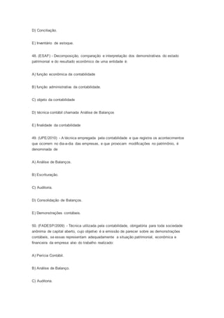 D) Conciliação.
E) Inventário de estoque.
48. (ESAF) - Decomposição, comparação e interpretação dos demonstrativos do estado
patrimonial e do resultado econômico de uma entidade é:
A) função econômica da contabilidade
B) função administrativa da contabilidade.
C) objeto da contabilidade
D) técnica contábil chamada Análise de Balanços
E) finalidade da contabilidade
49. (UPE/2010) - A técnica empregada pela contabilidade e que registra os acontecimentos
que ocorrem no dia-a-dia das empresas, e que provocam modificações no patrimônio, é
denominada de
A) Análise de Balanços.
B) Escrituração.
C) Auditoria.
D) Consolidação de Balanços.
E) Demonstrações contábeis.
50. (FADESP/2009) - Técnica utilizada pela contabilidade, obrigatória para toda sociedade
anônima de capital aberto, cujo objetivo é a emissão de parecer sobre as demonstrações
contábeis, se essas representam adequadamente a situação patrimonial, econômica e
financeira da empresa alvo do trabalho realizado:
A) Perícia Contábil.
B) Análise de Balanço.
C) Auditoria.
 