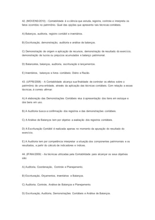 42. (MOVENS/2010) - Contabilidade é a ciência que estuda, registra, controla e interpreta os
fatos ocorridos no patrimônio. Qual das opções que apresenta tais técnicas contábeis.
A) Balanços, auditoria, registro contábil e inventários.
B) Escrituração, demonstração, auditoria e análise de balanços.
C) Demonstração de origem e aplicação de recursos, demonstração de resultado do exercício,
demonstração de lucros ou prejuízos acumulados e balanço patrimonial.
D) Balancetes, balanços, auditoria, escrituração e lançamentos.
E) Inventários, balanços e livros contábeis: Diário e Razão.
43. (UFPB/2008) - A Contabilidade alcança sua finalidade de controlar os efeitos sobre o
patrimônio de uma entidade, através da aplicação das técnicas contábeis. Com relação a essas
técnicas, é correto afirmar:
A) A elaboração das Demonstrações Contábeis visa à apresentação dos itens em estoque e
dos bens em uso.
B) A Auditoria busca a confirmação dos registros e das demonstrações contábeis.
C) A Análise de Balanços tem por objetivo a avaliação dos registros contábeis.
D) A Escrituração Contábil é realizada apenas no momento da apuração do resultado do
exercício.
E) A Auditoria tem por competência interpretar a situação dos componentes patrimoniais e os
resultados, a partir do cálculo de indicadores e índices.
44. (IF/MA/2009) - As técnicas utilizadas pela Contabilidade para alcançar os seus objetivos
são:
A) Auditoria, Coordenação, Controle e Planejamento.
B) Escrituração, Orçamentos, Inventários e Balanços.
C) Auditoria, Controle, Análise de Balanços e Planejamento.
D) Escrituração, Auditoria, Demonstrações Contábeis e Análise de Balanços.
 