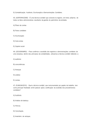 E) Contabilização, Auditoria, Escrituração e Demonstrações Contábeis.
45. (ASPERHS/2008) - É uma técnica contábil que consiste no registro, em livros próprios, de
todos os fatos administrativos resultante da gestão do patrimônio da entidade.
A) Plano de contas
B) Fatos contábeis
C) Escrituração
D) Sub-contas
E) Capital social
46. (CESGRANRIO) - Para confirmar a exatidão dos registros e demonstrações contábeis de
uma empresa, dentro dos princípios da contabilidade, utilizamos a técnica contábil referente a:
A) auditoria
B) concorrências
C) finanças
D) análise
E) contas.
47. (FUNCAB/2010) - Qual a técnica contábil, que instrumentada por papéis de trabalho, tem
como principal finalidade emitir parecer após a verificação da exatidão dos procedimentos
contábeis?
A) Auditoria.
B) Análise de balanço.
C) Perícia.
D) Conciliação.
E) Inventário de estoque.
 