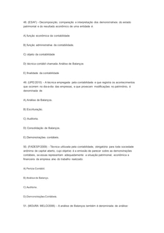 48. (ESAF) - Decomposição, comparação e interpretação dos demonstrativos do estado
patrimonial e do resultado econômico de uma entidade é:
A) função econômica da contabilidade
B) função administrativa da contabilidade.
C) objeto da contabilidade
D) técnica contábil chamada Análise de Balanços
E) finalidade da contabilidade
49. (UPE/2010) - A técnica empregada pela contabilidade e que registra os acontecimentos
que ocorrem no dia-a-dia das empresas, e que provocam modificações no patrimônio, é
denominada de
A) Análise de Balanços.
B) Escrituração.
C) Auditoria.
D) Consolidação de Balanços.
E) Demonstrações contábeis.
50. (FADESP/2009) - Técnica utilizada pela contabilidade, obrigatória para toda sociedade
anônima de capital aberto, cujo objetivo é a emissão de parecer sobre as demonstrações
contábeis, se essas representam adequadamente a situação patrimonial, econômica e
financeira da empresa alvo do trabalho realizado:
A) Perícia Contábil.
B) Análise de Balanço.
C) Auditoria.
D) Demonstrações Contábeis.
51. (MOURA MELO/2006) - A análise de Balanços também é denominada de análise:
 