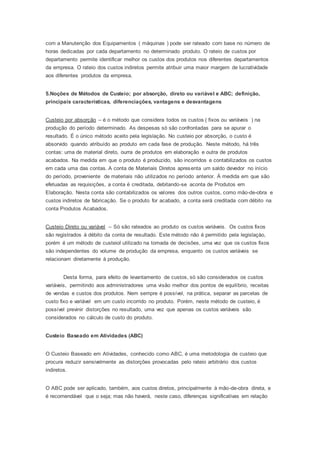 com a Manutenção dos Equipamentos ( máquinas ) pode ser rateado com base no número de
horas dedicadas por cada departamento no determinado produto. O rateio de custos por
departamento permite identificar melhor os custos dos produtos nos diferentes departamentos
da empresa. O rateio dos custos indiretos permite atribuir uma maior margem de lucratividade
aos diferentes produtos da empresa.
5.Noções de Métodos de Custeio; por absorção, direto ou variável e ABC; definição,
principais características, diferenciações, vantagens e desvantagens
Custeio por absorção – é o método que considera todos os custos ( fixos ou variáveis ) na
produção do período determinado. As despesas só são confrontadas para se apurar o
resultado. É o único método aceito pela legislação. No custeio por absorção, o custo é
absorvido quando atribuído ao produto em cada fase de produção. Neste método, há três
contas: uma de material direto, ourra de produtos em elaboração e outra de produtos
acabados. Na medida em que o produto é produzido, são incorridos e contabilizados os custos
em cada uma das contas. A conta de Materiais Diretos apresenta um saldo devedor no início
do período, proveniente de materiais não utilizados no período anterior. À medida em que são
efetuadas as requisições, a conta é creditada, debitando-se aconta de Produtos em
Elaboração. Nesta conta são contabilizados os valores dos outros custos, como mão-de-obra e
custos indiretos de fabricação. Se o produto for acabado, a conta será creditada com débito na
conta Produtos Acabados.
Custeio Direto ou variável – Só são rateados ao produto os custos variáveis. Os custos fixos
são registrados à débito da conta de resultado. Este método não é permitido pela legislaçào,
porém é um método de custeiol utilizado na tomada de decisões, uma vez que os custos fixos
são independentes do volume de produção da empresa, enquanto os custos variáveis se
relacionam diretamente à produção.
Desta forma, para efeito de levantamento de custos, só são considerados os custos
variáveis, permitindo aos administradores uma visão melhor dos pontos de equilíbrio, receitas
de vendas e custos dos produtos. Nem sempre é possível, na prática, separar as parcelas de
custo fixo e variável em um custo incorrido no produto. Porém, neste método de custeio, é
possível previnir distorções no resultado, uma vez que apenas os custos variáveis são
considerados no cálculo de custo do produto.
Custeio Baseado em Atividades (ABC)
O Custeio Baseado em Atividades, conhecido como ABC, é uma metodologia de custeio que
procura reduzir sensivelmente as distorções provocadas pelo rateio arbitrário dos custos
indiretos.
O ABC pode ser aplicado, também, aos custos diretos, principalmente à mão-de-obra direta, e
é recomendável que o seja; mas não haverá, neste caso, diferenças significativas em relação
 