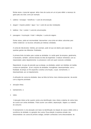 Muitas vezes, é possível agrupar vários itens de custos em um só para refletir a natureza do
gasto pelo seu total, como por exemplo:
1. salários + encargos + benefícios = custo de remuneração
2. aluguel + imposto predial + água + luz = custo de uso das instalações
3. telefone + fax + correio = custo de comunicações
4. passagens + locomoção + hotel + refeições = custos de viagens
Outras vezes, pode ser recomendável desmembrar uma conta em várias subcontas para
melhor evidenciar os recursos utilizados por diversas atividades.
A conta de mão-de-obra Indireta, por exemplo, pode ter que ser aberta para separar as
quantias gastas nas diferentes finalidades.
A primeira fonte de dados para custear as atividades é o razão geral da empresa. geralmente,
é necessário, também, solicitar estudos da área de engenharia e realizar entrevistas com os
responsáveis pelos departamentos ou processos e até com quem executa a atividade.
Dependendo do grau de precisão que se deseje, as atividades podem ser divididas em tarefas
e estas em operações. Já em conjunto de atividades homogêneas desempenhadas com a
finalidade de atingir um fim especifico constitui uma função, a qual, normalmente, é
desempenhada por um departamento.
A atribuição de custos às atividades deve ser feita da forma mais criteriosa possível, de acordo
com a seguinte prioridade:
 alocação direta;
 rastreamento; e
 rateio.
A alocação direta se faz quando existe uma identificação clara, direta e objetiva de certos itens
de custos com certas atividades. Pode ocorrer com salário, depreciação, viagens ou material
de consumo.
O rastreamento é uma alocação com base na identificação da relação de causa e efeito entre a
ocorrência da atividade e a geração dos custos. Essa relação é expressa através dos
direcionadores de custos de primeiro estágio, também conhecidos como direcionadores de
 