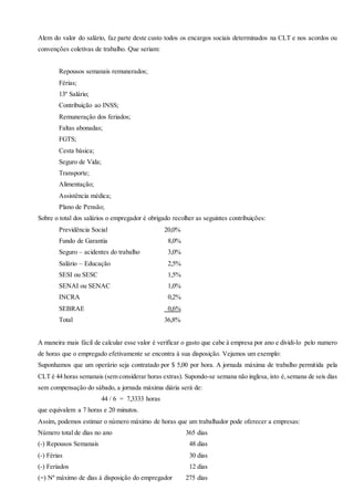 Alem do valor do salário, faz parte deste custo todos os encargos sociais determinados na CLT e nos acordos ou
convenções coletivas de trabalho. Que seriam:
Repousos semanais remunerados;
Férias;
13º Salário;
Contribuição ao INSS;
Remuneração dos feriados;
Faltas abonadas;
FGTS;
Cesta básica;
Seguro de Vida;
Transporte;
Alimentação;
Assistência médica;
Plano de Pensão;
Sobre o total dos salários o empregador é obrigado recolher as seguintes contribuições:
Previdência Social 20,0%
Fundo de Garantia 8,0%
Seguro – acidentes do trabalho 3,0%
Salário – Educação 2,5%
SESI ou SESC 1,5%
SENAI ou SENAC 1,0%
INCRA 0,2%
SEBRAE 0,6%
Total 36,8%
A maneira mais fácil de calcular esse valor é verificar o gasto que cabe à empresa por ano e dividi-lo pelo numero
de horas que o empregado efetivamente se encontra à sua disposição. Vejamos um exemplo:
Suponhamos que um operário seja contratado por $ 5,00 por hora. A jornada máxima de trabalho permitida pela
CLT é 44 horas semanais (sem considerar horas extras). Supondo-se semana não inglesa, isto é,semana de seis dias
sem compensação do sábado, a jornada máxima diária será de:
44 / 6 = 7,3333 horas
que equivalem a 7 horas e 20 minutos.
Assim, podemos estimar o número máximo de horas que um trabalhador pode oferecer a empresas:
Número total de dias no ano 365 dias
(-) Repousos Semanais 48 dias
(-) Férias 30 dias
(-) Feriados 12 dias
(=) Nº máximo de dias à disposição do empregador 275 dias
 