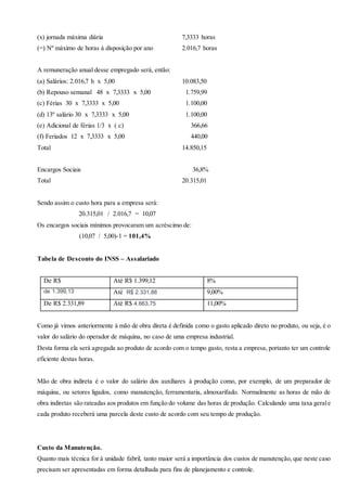 (x) jornada máxima diária 7,3333 horas
(=) Nº máximo de horas à disposição por ano 2.016,7 horas
A remuneração anual desse empregado será, então:
(a) Salários: 2.016,7 h x 5,00 10.083,50
(b) Repouso semanal 48 x 7,3333 x 5,00 1.759,99
(c) Férias 30 x 7,3333 x 5,00 1.100,00
(d) 13º salário 30 x 7,3333 x 5,00 1.100,00
(e) Adicional de férias 1/3 x ( c) 366,66
(f) Feriados 12 x 7,3333 x 5,00 440,00
Total 14.850,15
Encargos Sociais 36,8%
Total 20.315,01
Sendo assim o custo hora para a empresa será:
20.315,01 / 2.016,7 = 10,07
Os encargos sociais mínimos provocaram um acréscimo de:
(10,07 / 5,00)-1 = 101,4%
Tabela de Desconto do INSS – Assalariado
De R$ Até R$ 1.399,12 8%
de 1.399,13 Até R$ 2.331,88 9,00%
De R$ 2.331,89 Até R$ 4.663,75 11,00%
Como já vimos anteriormente à mão de obra direta é definida como o gasto aplicado direto no produto, ou seja, é o
valor do salário do operador de máquina, no caso de uma empresa industrial.
Desta forma ela será agregada ao produto de acordo com o tempo gasto, resta a empresa, portanto ter um controle
eficiente destas horas.
Mão de obra indireta é o valor do salário dos auxiliares á produção como, por exemplo, de um preparador de
máquina, ou setores ligados, como manutenção, ferramentaria, almoxarifado. Normalmente as horas de mão de
obra indiretas são rateadas aos produtos em função do volume das horas de produção. Calculando uma taxa gerale
cada produto receberá uma parcela deste custo de acordo com seu tempo de produção.
Custo da Manutenção.
Quanto mais técnica for à unidade fabril, tanto maior será a importância dos custos de manutenção, que neste caso
precisam ser apresentadas em forma detalhada para fins de planejamento e controle.
 
